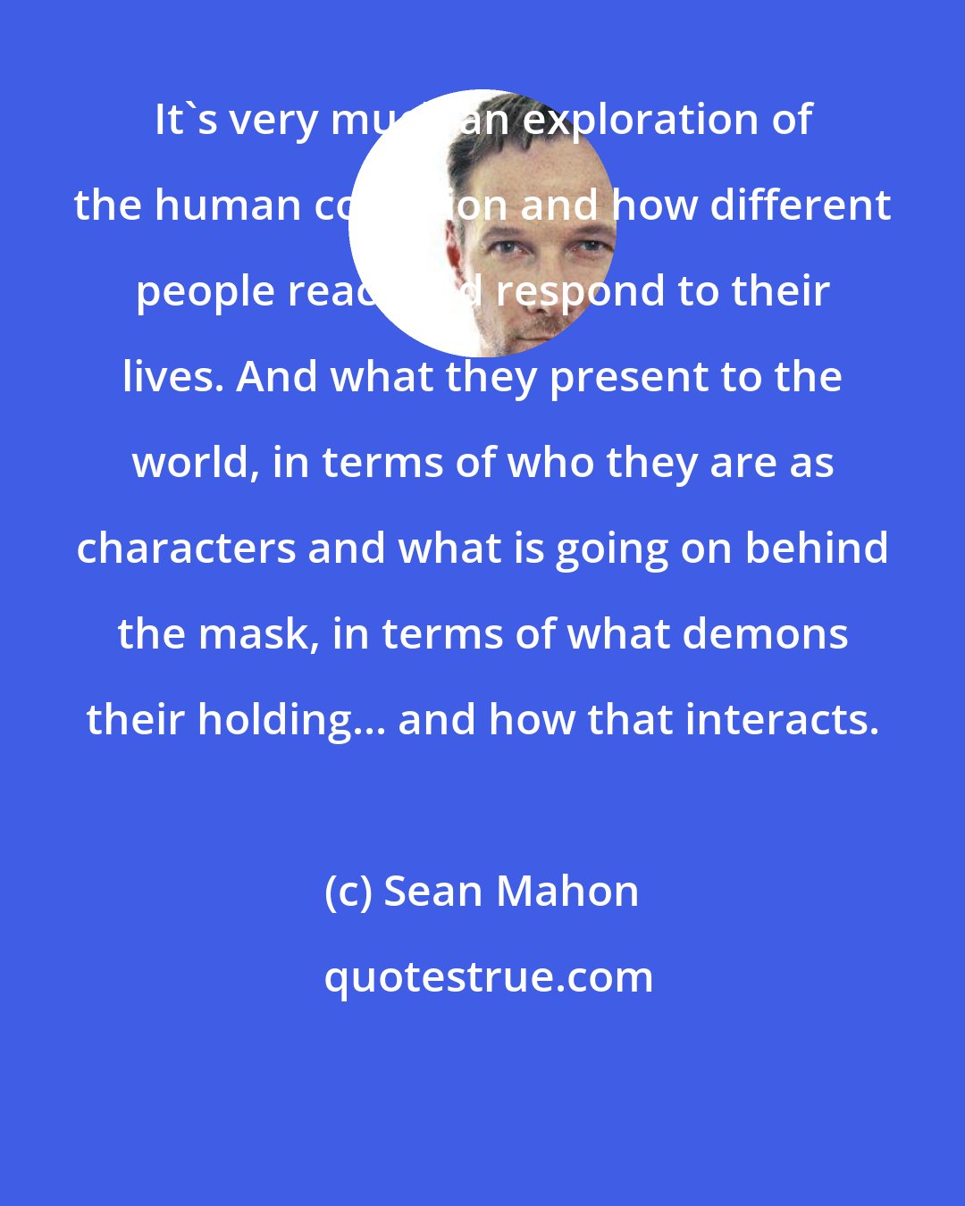 Sean Mahon: It's very much an exploration of the human condition and how different people react and respond to their lives. And what they present to the world, in terms of who they are as characters and what is going on behind the mask, in terms of what demons their holding... and how that interacts.