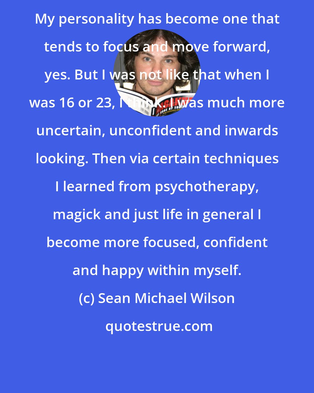 Sean Michael Wilson: My personality has become one that tends to focus and move forward, yes. But I was not like that when I was 16 or 23, I think. I was much more uncertain, unconfident and inwards looking. Then via certain techniques I learned from psychotherapy, magick and just life in general I become more focused, confident and happy within myself.