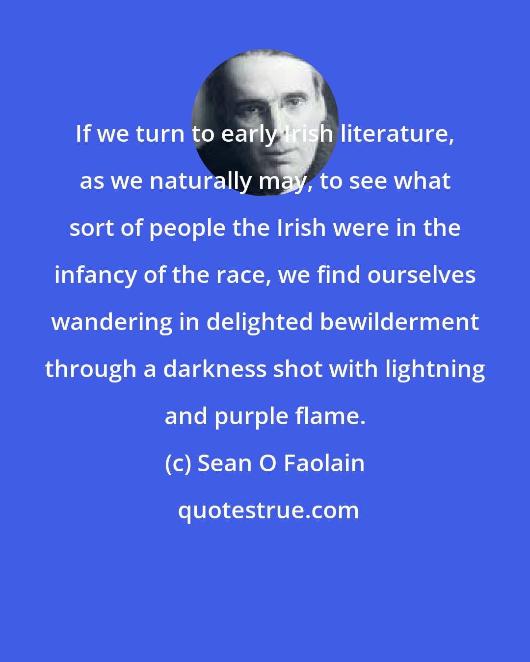 Sean O Faolain: If we turn to early Irish literature, as we naturally may, to see what sort of people the Irish were in the infancy of the race, we find ourselves wandering in delighted bewilderment through a darkness shot with lightning and purple flame.