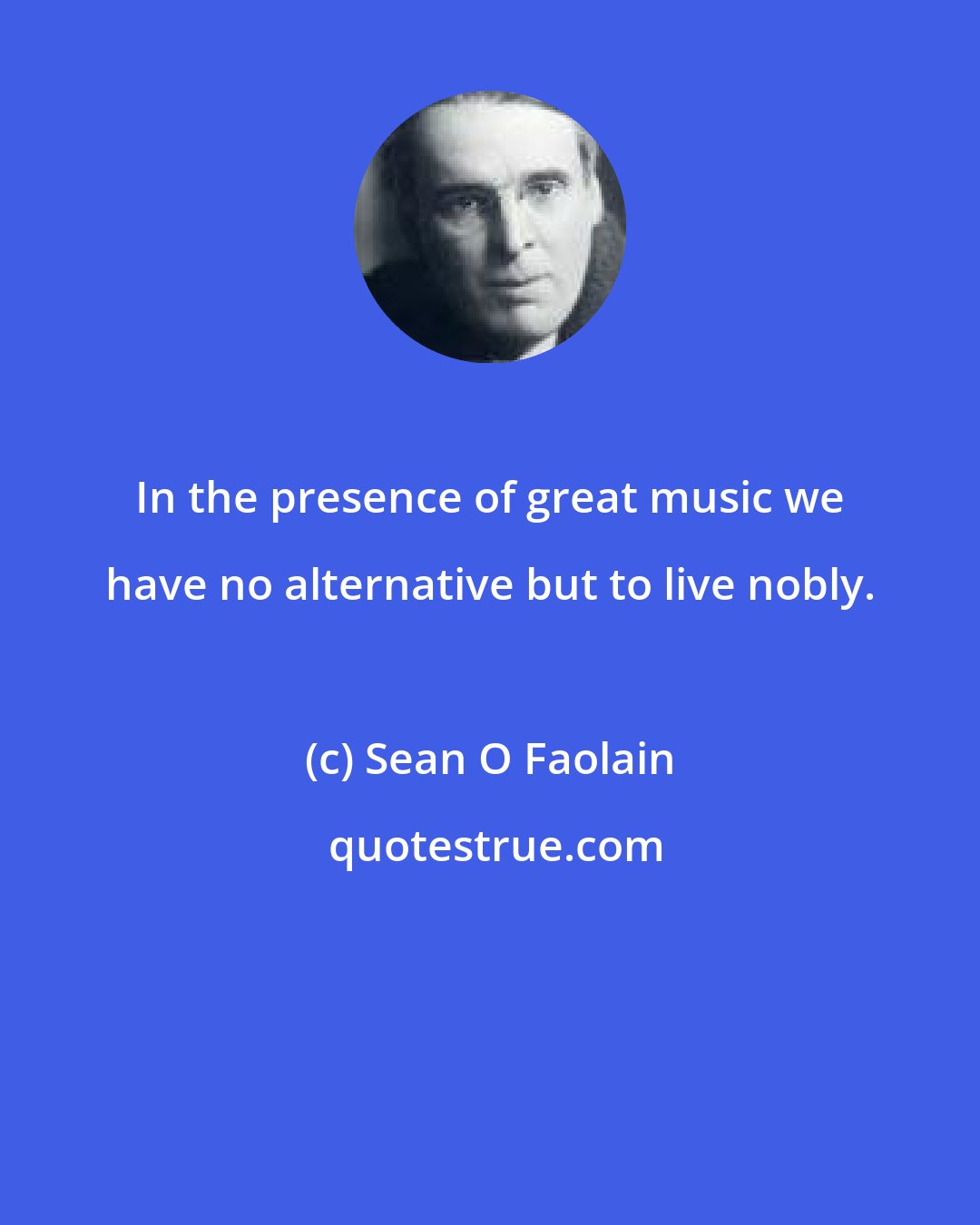 Sean O Faolain: In the presence of great music we have no alternative but to live nobly.