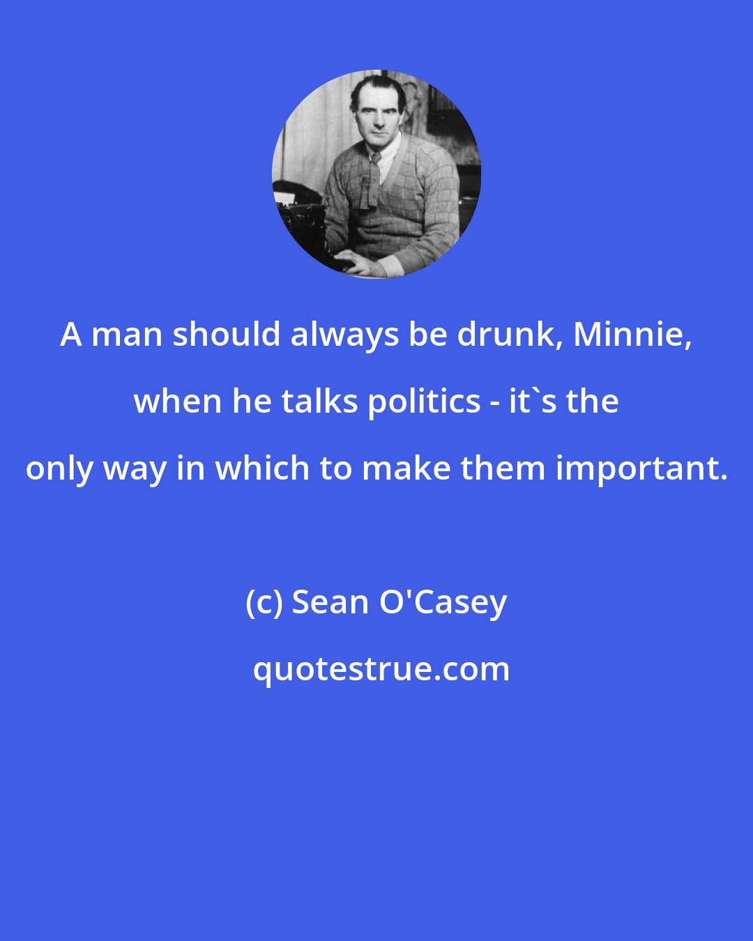 Sean O'Casey: A man should always be drunk, Minnie, when he talks politics - it's the only way in which to make them important.