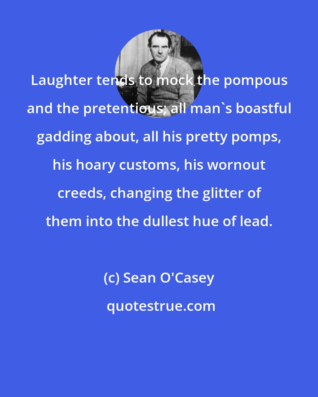 Sean O'Casey: Laughter tends to mock the pompous and the pretentious; all man's boastful gadding about, all his pretty pomps, his hoary customs, his wornout creeds, changing the glitter of them into the dullest hue of lead.
