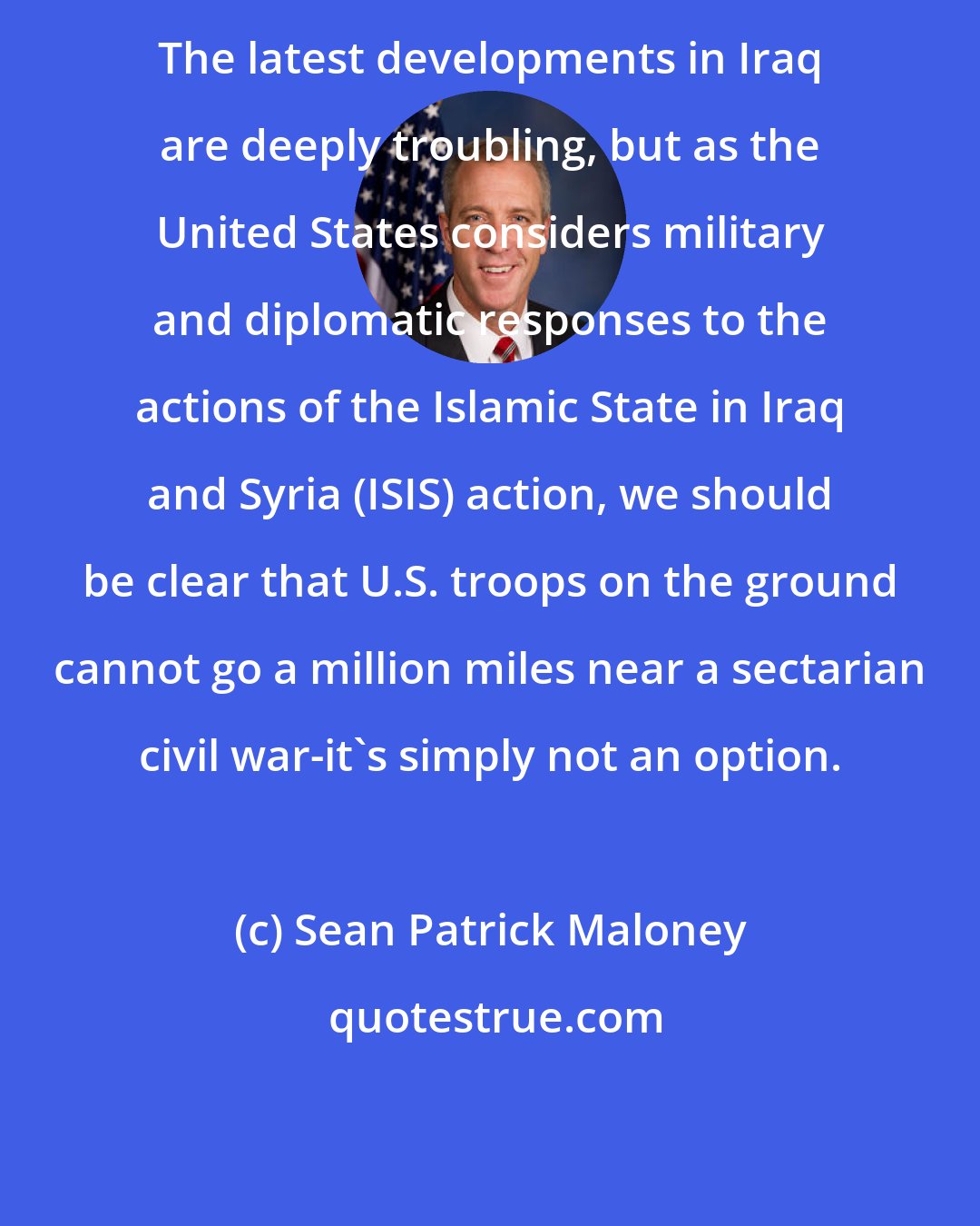 Sean Patrick Maloney: The latest developments in Iraq are deeply troubling, but as the United States considers military and diplomatic responses to the actions of the Islamic State in Iraq and Syria (ISIS) action, we should be clear that U.S. troops on the ground cannot go a million miles near a sectarian civil war-it's simply not an option.
