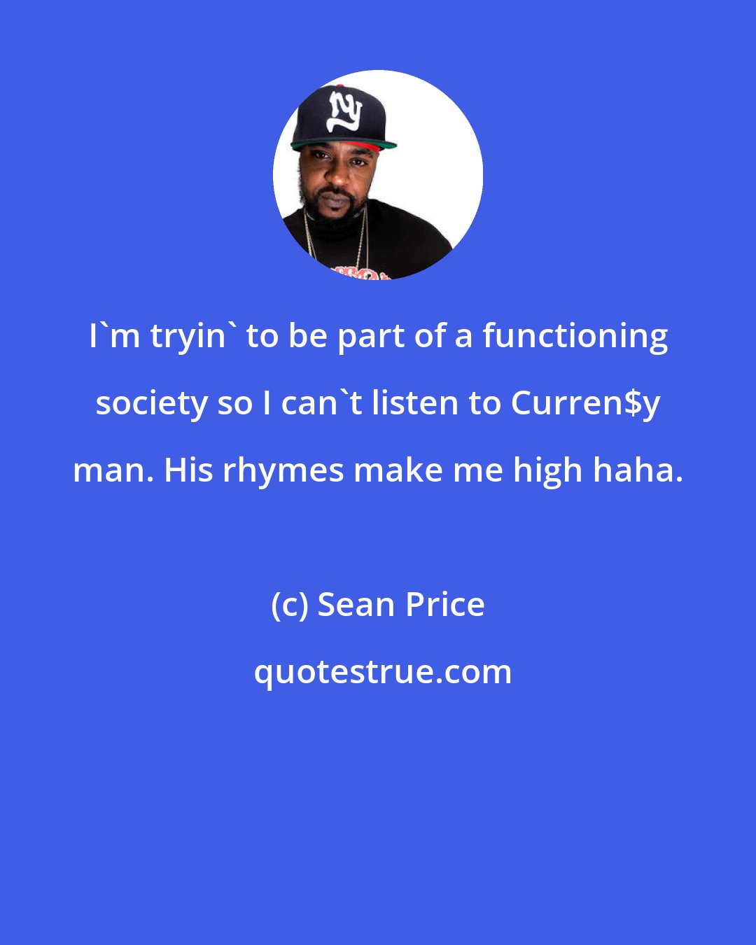 Sean Price: I'm tryin' to be part of a functioning society so I can't listen to Curren$y man. His rhymes make me high haha.