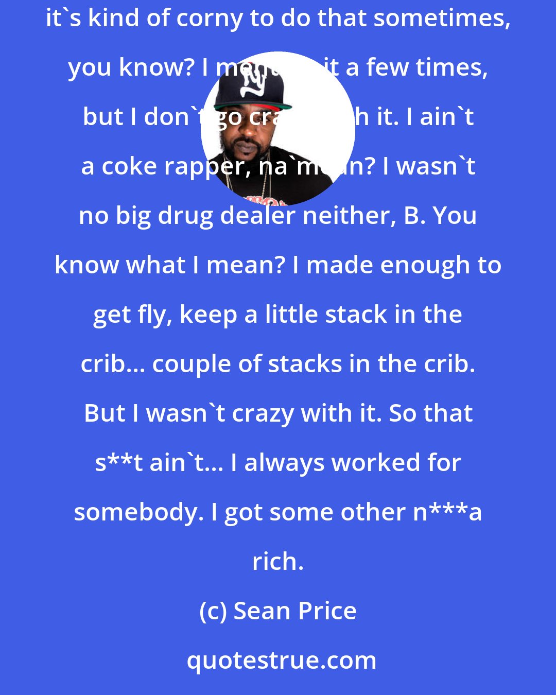 Sean Price: That ain't nothing to be proud of, man. I'm not going to say, like, I'm an angel. I've definitely did some things. I just... I don't know... it's kind of corny to do that sometimes, you know? I mention it a few times, but I don't go crazy with it. I ain't a coke rapper, na'mean? I wasn't no big drug dealer neither, B. You know what I mean? I made enough to get fly, keep a little stack in the crib... couple of stacks in the crib. But I wasn't crazy with it. So that s**t ain't... I always worked for somebody. I got some other n***a rich.