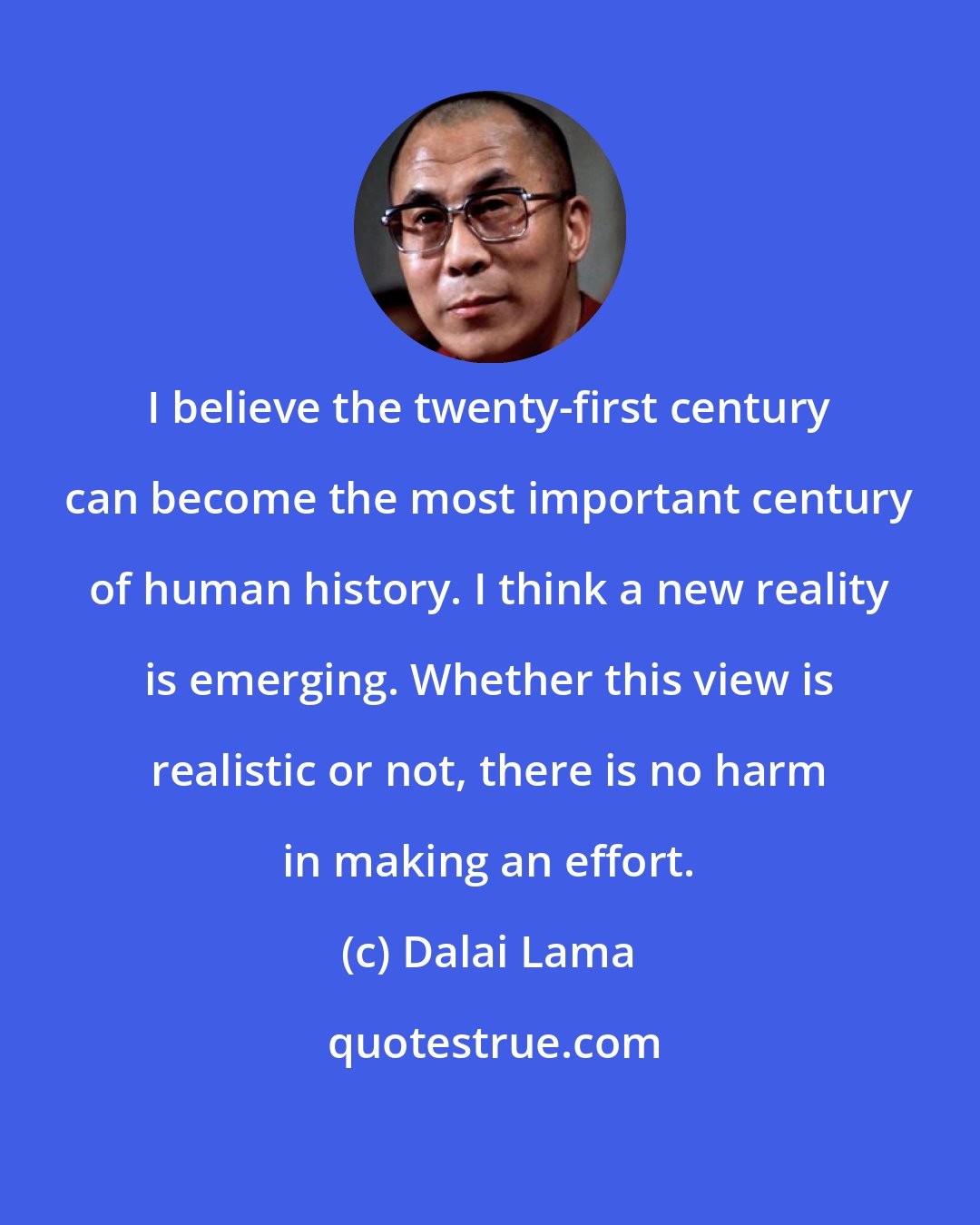 Dalai Lama: I believe the twenty-first century can become the most important century of human history. I think a new reality is emerging. Whether this view is realistic or not, there is no harm in making an effort.