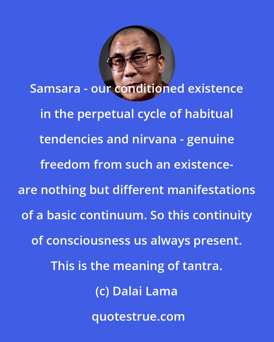 Dalai Lama: Samsara - our conditioned existence in the perpetual cycle of habitual tendencies and nirvana - genuine freedom from such an existence- are nothing but different manifestations of a basic continuum. So this continuity of consciousness us always present. This is the meaning of tantra.