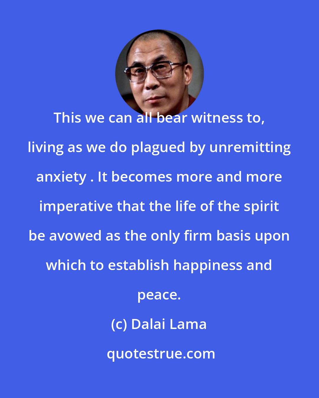 Dalai Lama: This we can all bear witness to, living as we do plagued by unremitting anxiety . It becomes more and more imperative that the life of the spirit be avowed as the only firm basis upon which to establish happiness and peace.