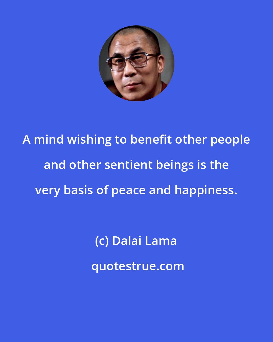 Dalai Lama: A mind wishing to benefit other people and other sentient beings is the very basis of peace and happiness.