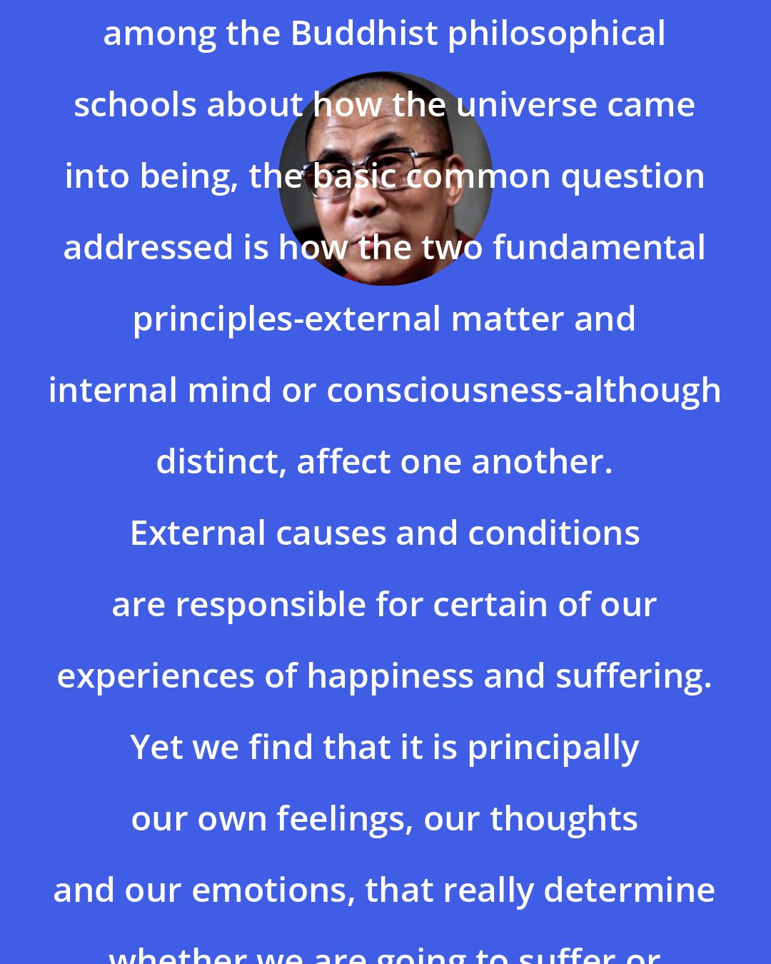 Dalai Lama: Although you can find certain differences among the Buddhist philosophical schools about how the universe came into being, the basic common question addressed is how the two fundamental principles-external matter and internal mind or consciousness-although distinct, affect one another. External causes and conditions are responsible for certain of our experiences of happiness and suffering. Yet we find that it is principally our own feelings, our thoughts and our emotions, that really determine whether we are going to suffer or be happy.