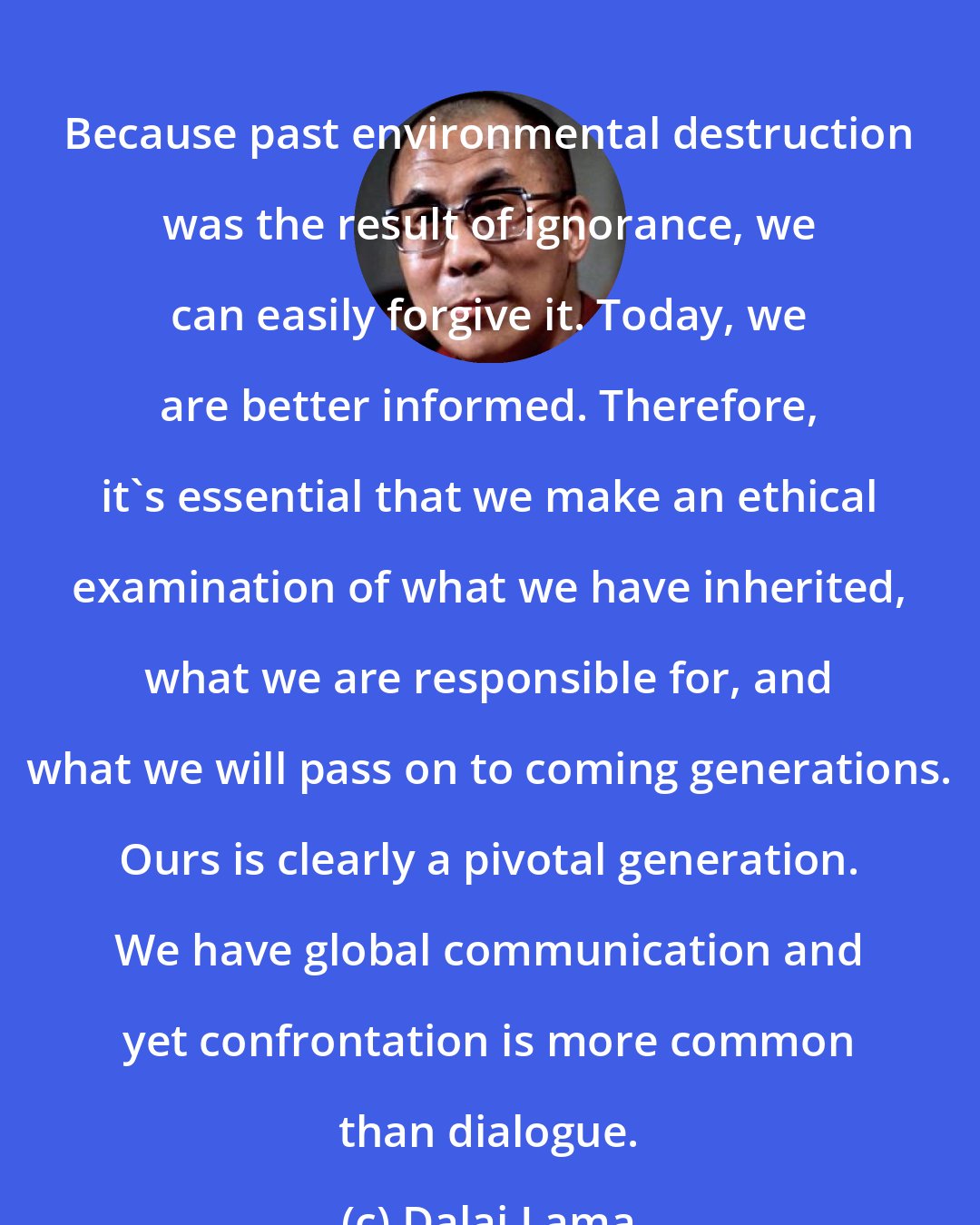 Dalai Lama: Because past environmental destruction was the result of ignorance, we can easily forgive it. Today, we are better informed. Therefore, it's essential that we make an ethical examination of what we have inherited, what we are responsible for, and what we will pass on to coming generations. Ours is clearly a pivotal generation. We have global communication and yet confrontation is more common than dialogue.