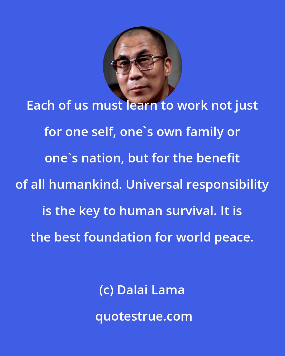 Dalai Lama: Each of us must learn to work not just for one self, one's own family or one's nation, but for the benefit of all humankind. Universal responsibility is the key to human survival. It is the best foundation for world peace.