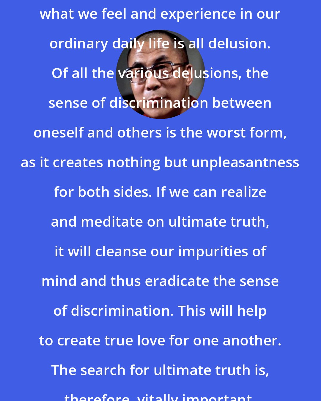 Dalai Lama: From the viewpoint of absolute truth, what we feel and experience in our ordinary daily life is all delusion. Of all the various delusions, the sense of discrimination between oneself and others is the worst form, as it creates nothing but unpleasantness for both sides. If we can realize and meditate on ultimate truth, it will cleanse our impurities of mind and thus eradicate the sense of discrimination. This will help to create true love for one another. The search for ultimate truth is, therefore, vitally important.