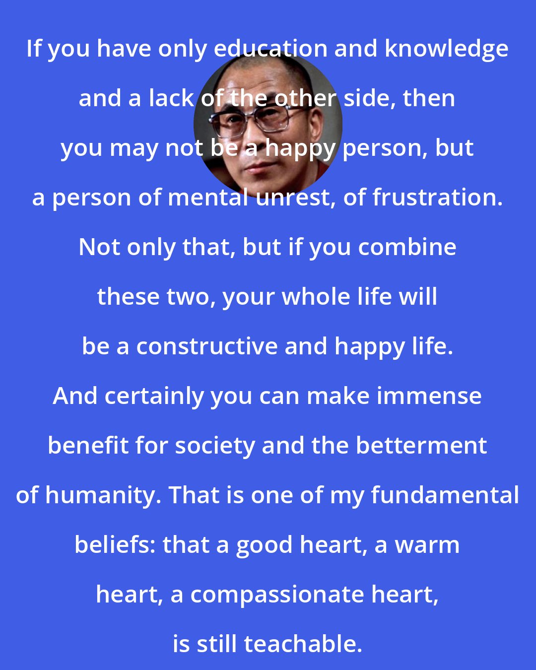 Dalai Lama: If you have only education and knowledge and a lack of the other side, then you may not be a happy person, but a person of mental unrest, of frustration. Not only that, but if you combine these two, your whole life will be a constructive and happy life. And certainly you can make immense benefit for society and the betterment of humanity. That is one of my fundamental beliefs: that a good heart, a warm heart, a compassionate heart, is still teachable.