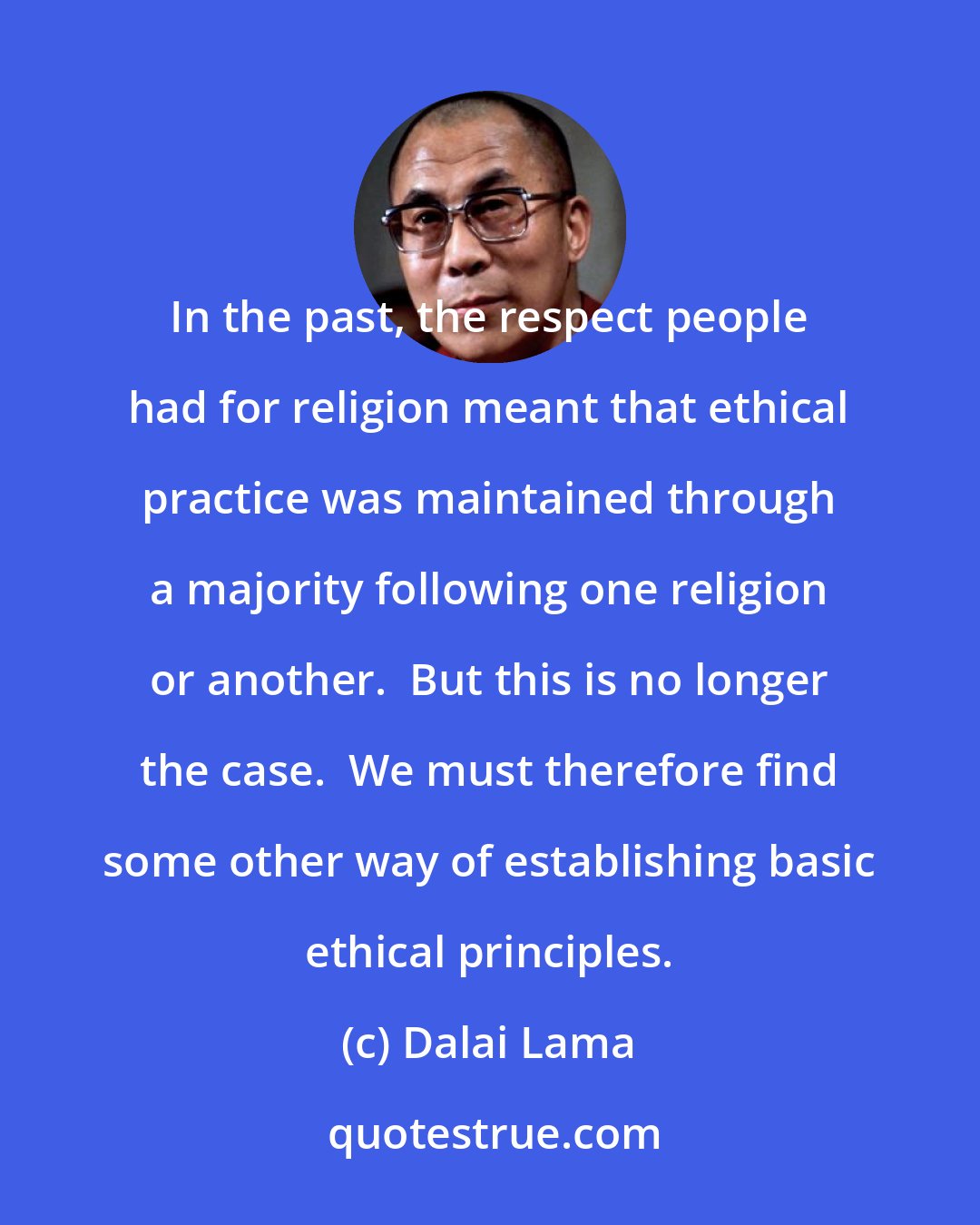 Dalai Lama: In the past, the respect people had for religion meant that ethical practice was maintained through a majority following one religion or another.  But this is no longer the case.  We must therefore find some other way of establishing basic ethical principles.