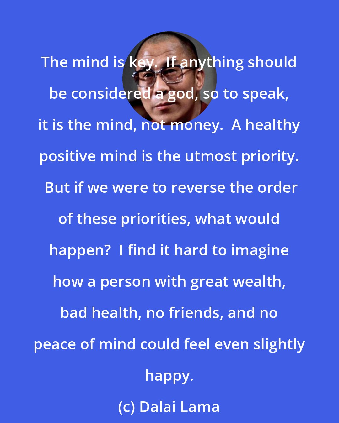 Dalai Lama: The mind is key.  If anything should be considered a god, so to speak, it is the mind, not money.  A healthy positive mind is the utmost priority.  But if we were to reverse the order of these priorities, what would happen?  I find it hard to imagine how a person with great wealth, bad health, no friends, and no peace of mind could feel even slightly happy.