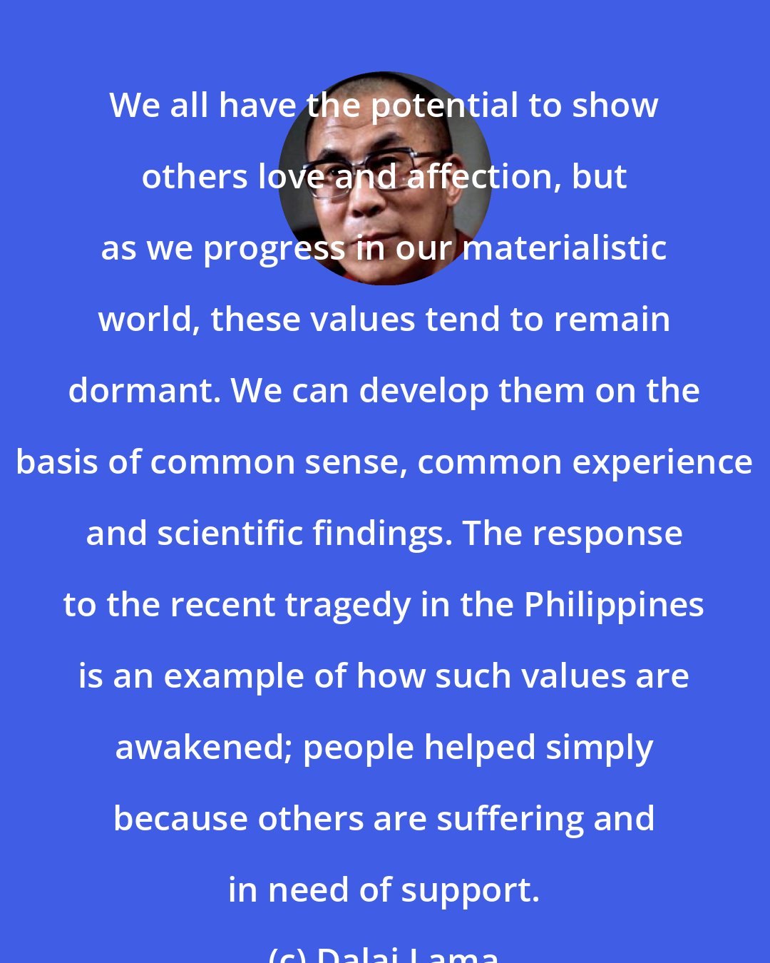 Dalai Lama: We all have the potential to show others love and affection, but as we progress in our materialistic world, these values tend to remain dormant. We can develop them on the basis of common sense, common experience and scientific findings. The response to the recent tragedy in the Philippines is an example of how such values are awakened; people helped simply because others are suffering and in need of support.