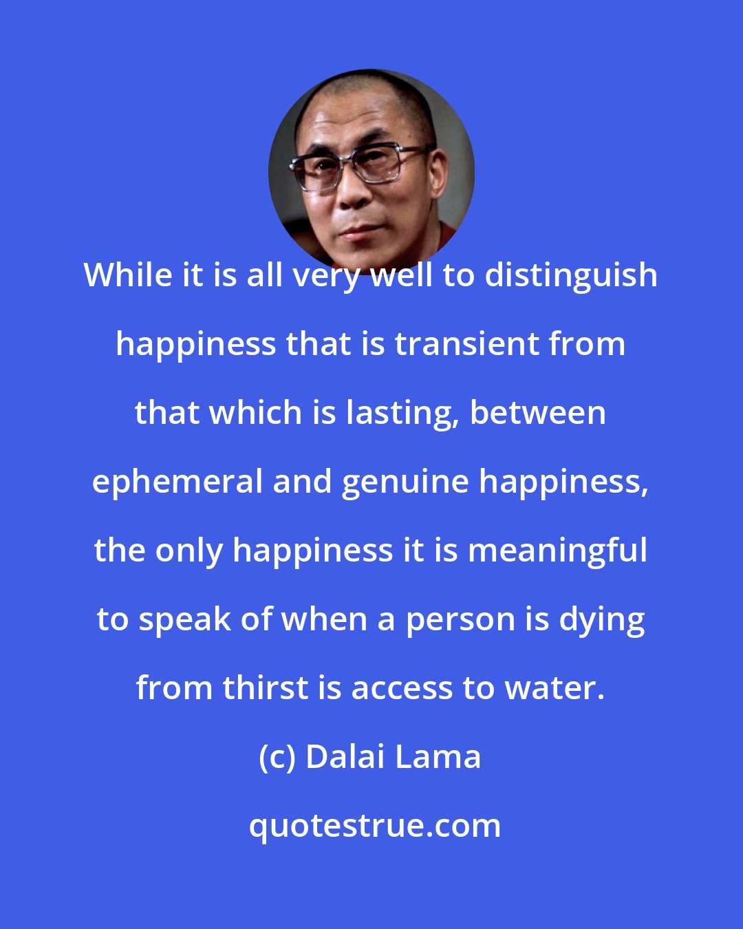 Dalai Lama: While it is all very well to distinguish happiness that is transient from that which is lasting, between ephemeral and genuine happiness, the only happiness it is meaningful to speak of when a person is dying from thirst is access to water.