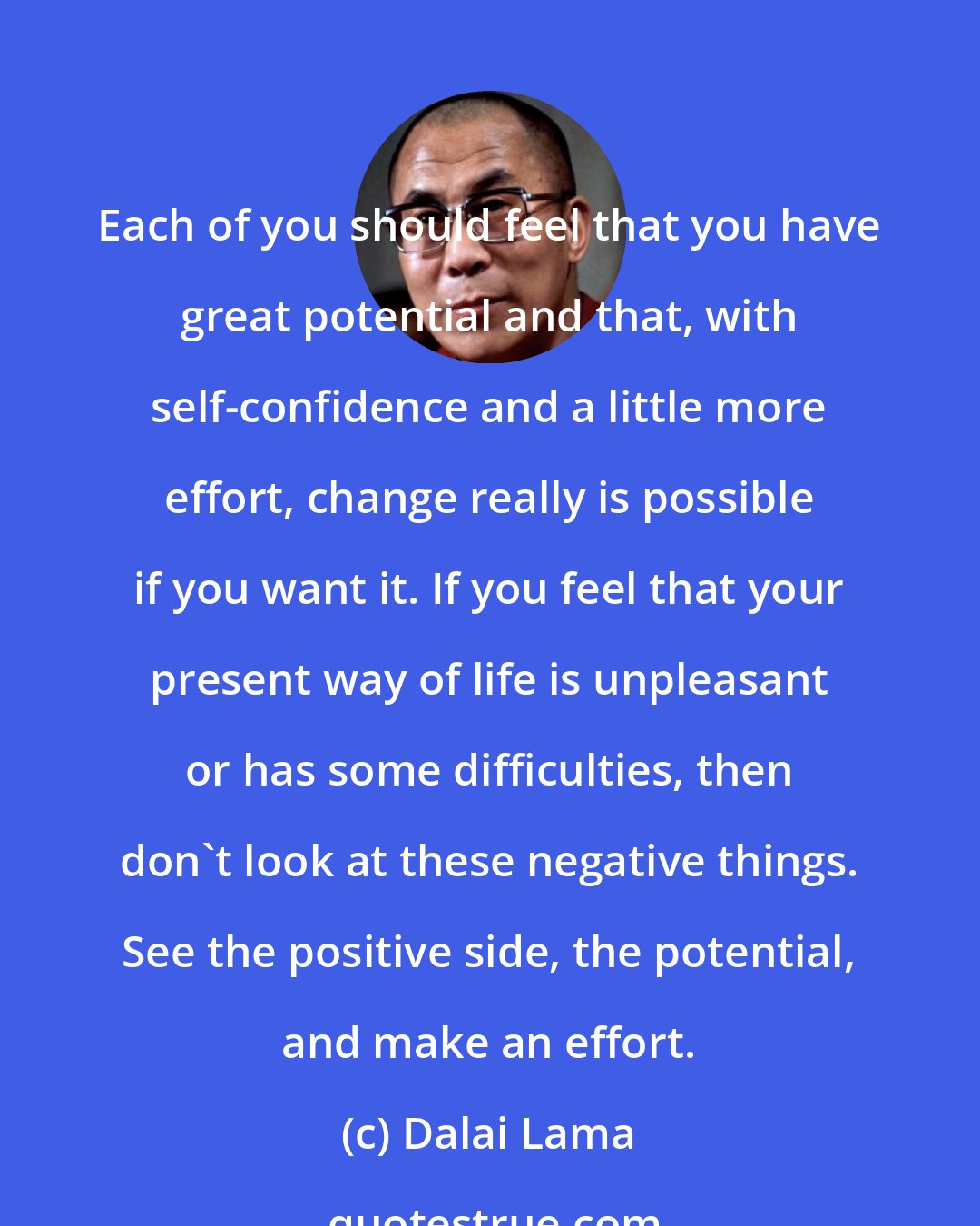 Dalai Lama: Each of you should feel that you have great potential and that, with self-confidence and a little more effort, change really is possible if you want it. If you feel that your present way of life is unpleasant or has some difficulties, then don't look at these negative things. See the positive side, the potential, and make an effort.