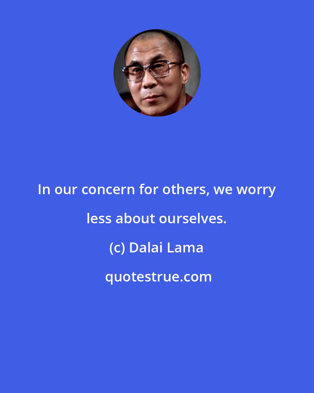 Dalai Lama: In our concern for others, we worry less about ourselves.