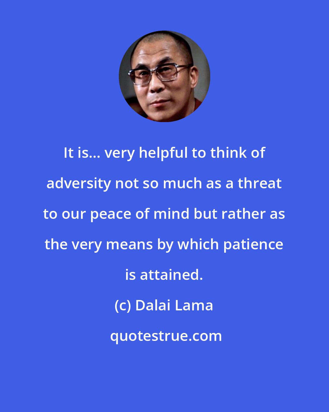 Dalai Lama: It is... very helpful to think of adversity not so much as a threat to our peace of mind but rather as the very means by which patience is attained.