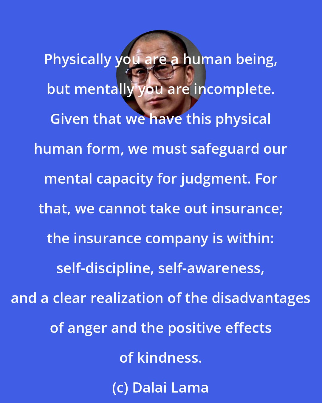 Dalai Lama: Physically you are a human being, but mentally you are incomplete. Given that we have this physical human form, we must safeguard our mental capacity for judgment. For that, we cannot take out insurance; the insurance company is within: self-discipline, self-awareness, and a clear realization of the disadvantages of anger and the positive effects of kindness.