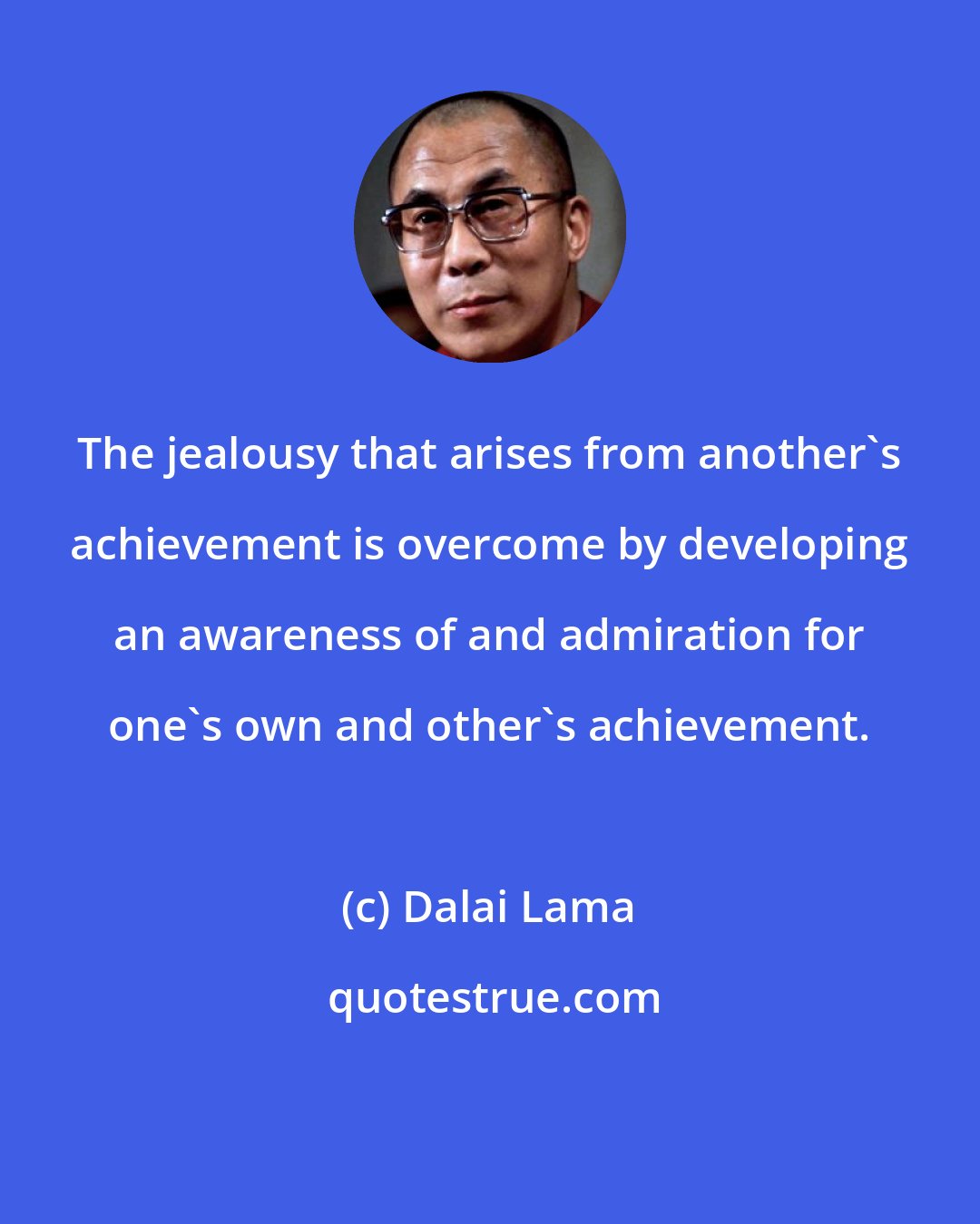 Dalai Lama: The jealousy that arises from another's achievement is overcome by developing an awareness of and admiration for one's own and other's achievement.
