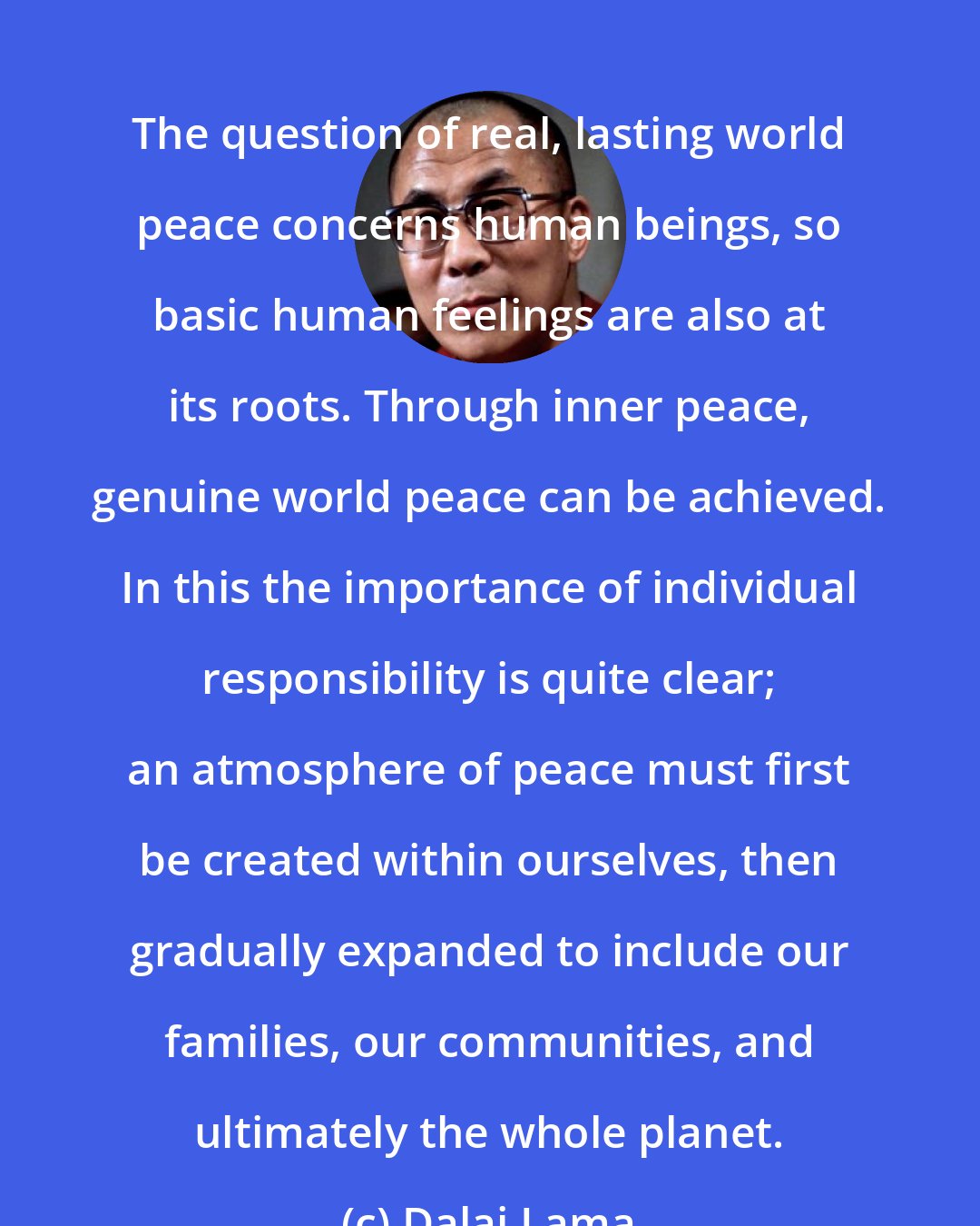 Dalai Lama: The question of real, lasting world peace concerns human beings, so basic human feelings are also at its roots. Through inner peace, genuine world peace can be achieved. In this the importance of individual responsibility is quite clear; an atmosphere of peace must first be created within ourselves, then gradually expanded to include our families, our communities, and ultimately the whole planet.