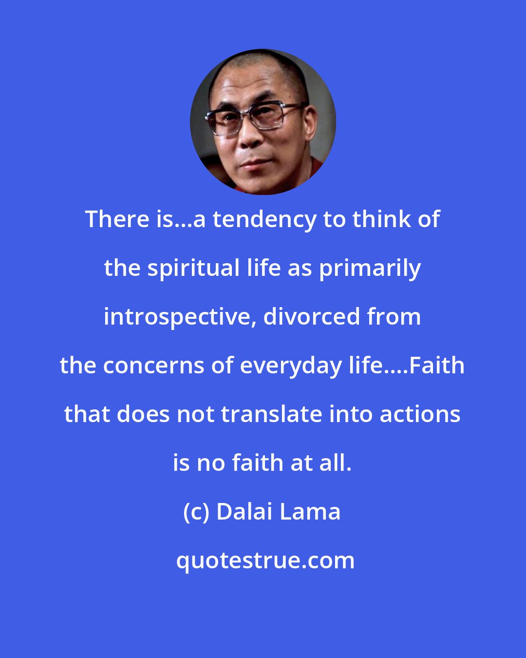 Dalai Lama: There is...a tendency to think of the spiritual life as primarily introspective, divorced from the concerns of everyday life....Faith that does not translate into actions is no faith at all.