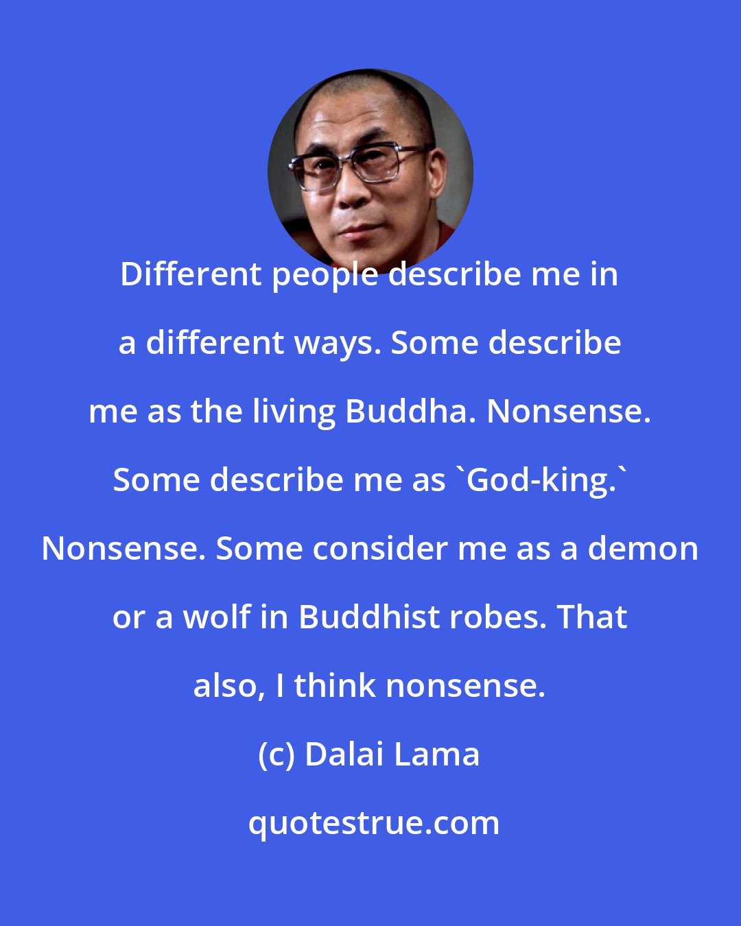 Dalai Lama: Different people describe me in a different ways. Some describe me as the living Buddha. Nonsense. Some describe me as 'God-king.' Nonsense. Some consider me as a demon or a wolf in Buddhist robes. That also, I think nonsense.