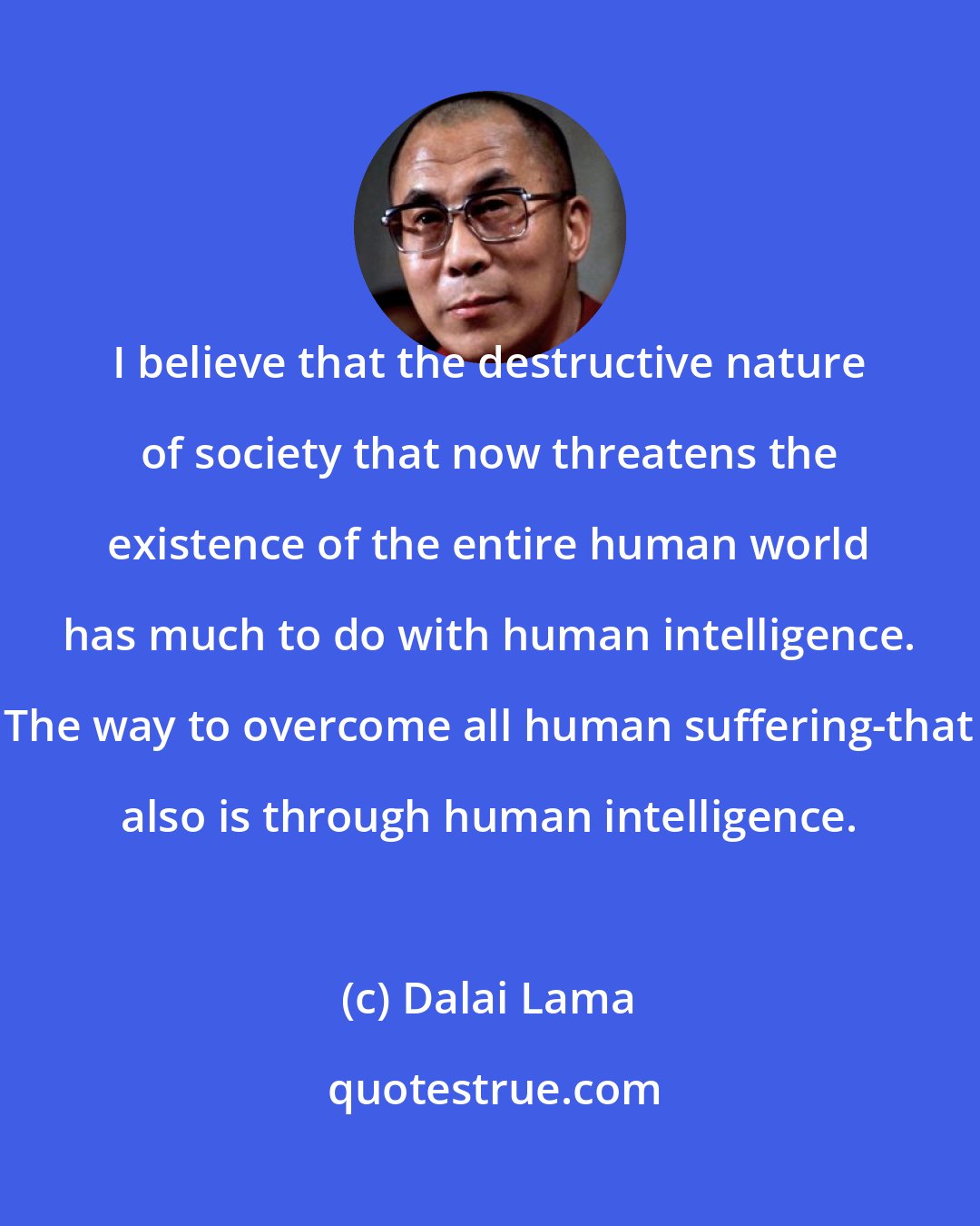 Dalai Lama: I believe that the destructive nature of society that now threatens the existence of the entire human world has much to do with human intelligence. The way to overcome all human suffering-that also is through human intelligence.