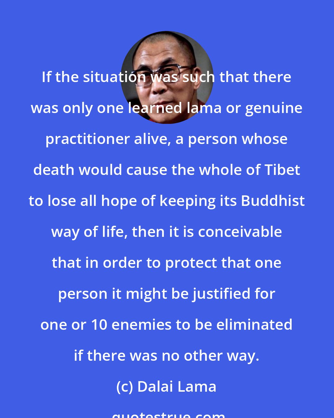 Dalai Lama: If the situation was such that there was only one learned lama or genuine practitioner alive, a person whose death would cause the whole of Tibet to lose all hope of keeping its Buddhist way of life, then it is conceivable that in order to protect that one person it might be justified for one or 10 enemies to be eliminated if there was no other way.