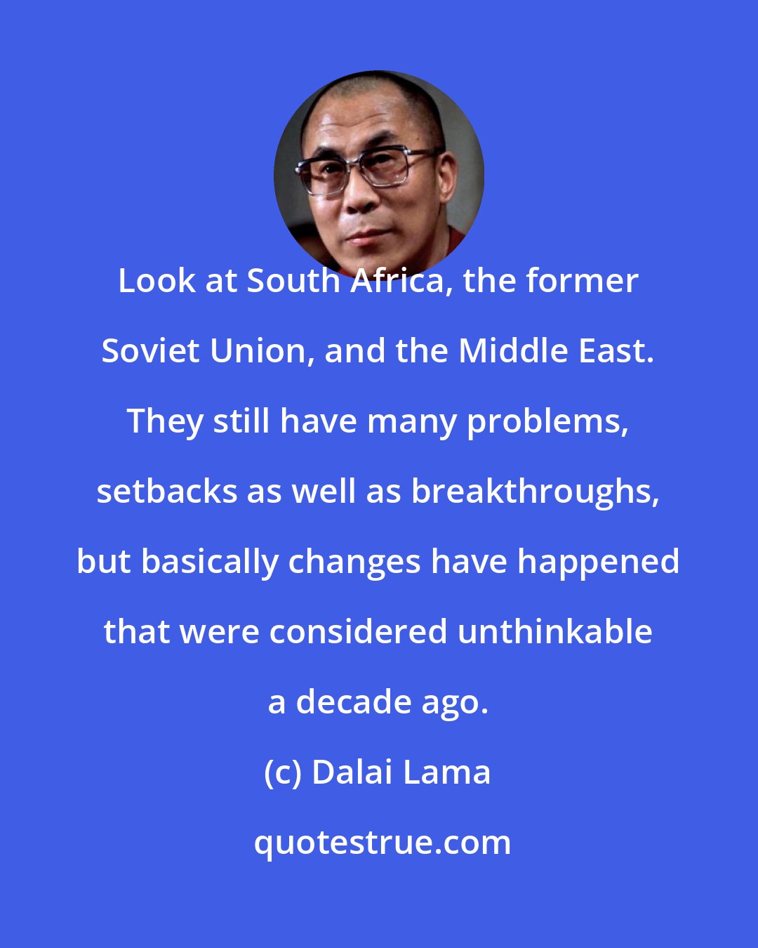 Dalai Lama: Look at South Africa, the former Soviet Union, and the Middle East. They still have many problems, setbacks as well as breakthroughs, but basically changes have happened that were considered unthinkable a decade ago.