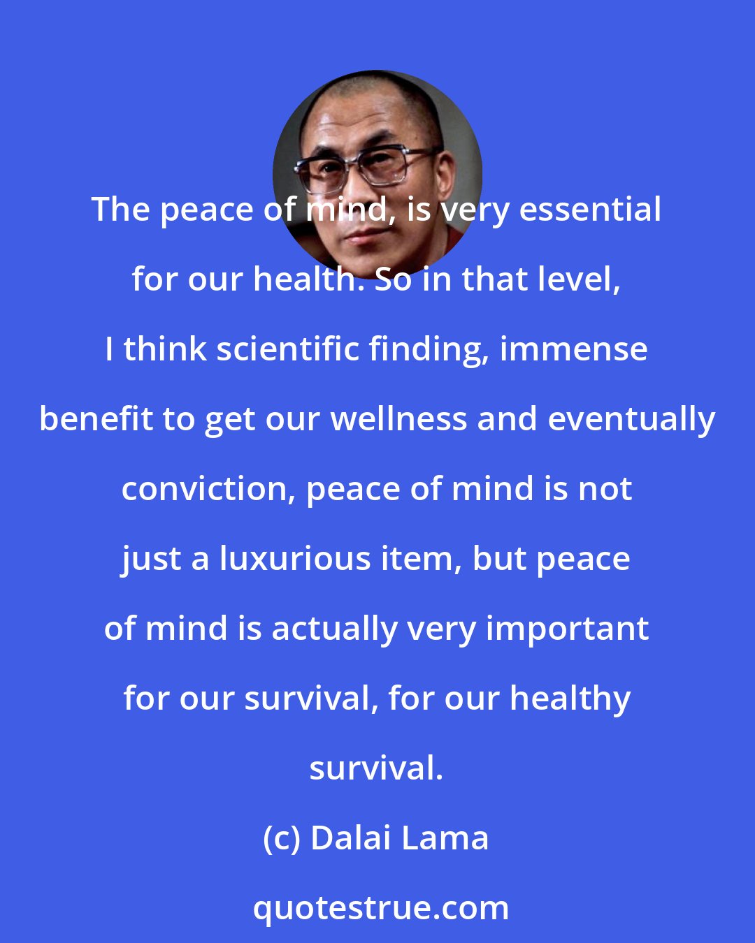 Dalai Lama: The peace of mind, is very essential for our health. So in that level, I think scientific finding, immense benefit to get our wellness and eventually conviction, peace of mind is not just a luxurious item, but peace of mind is actually very important for our survival, for our healthy survival.