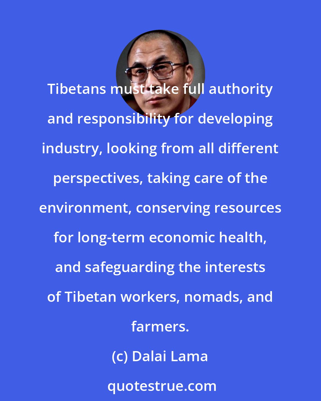 Dalai Lama: Tibetans must take full authority and responsibility for developing industry, looking from all different perspectives, taking care of the environment, conserving resources for long-term economic health, and safeguarding the interests of Tibetan workers, nomads, and farmers.