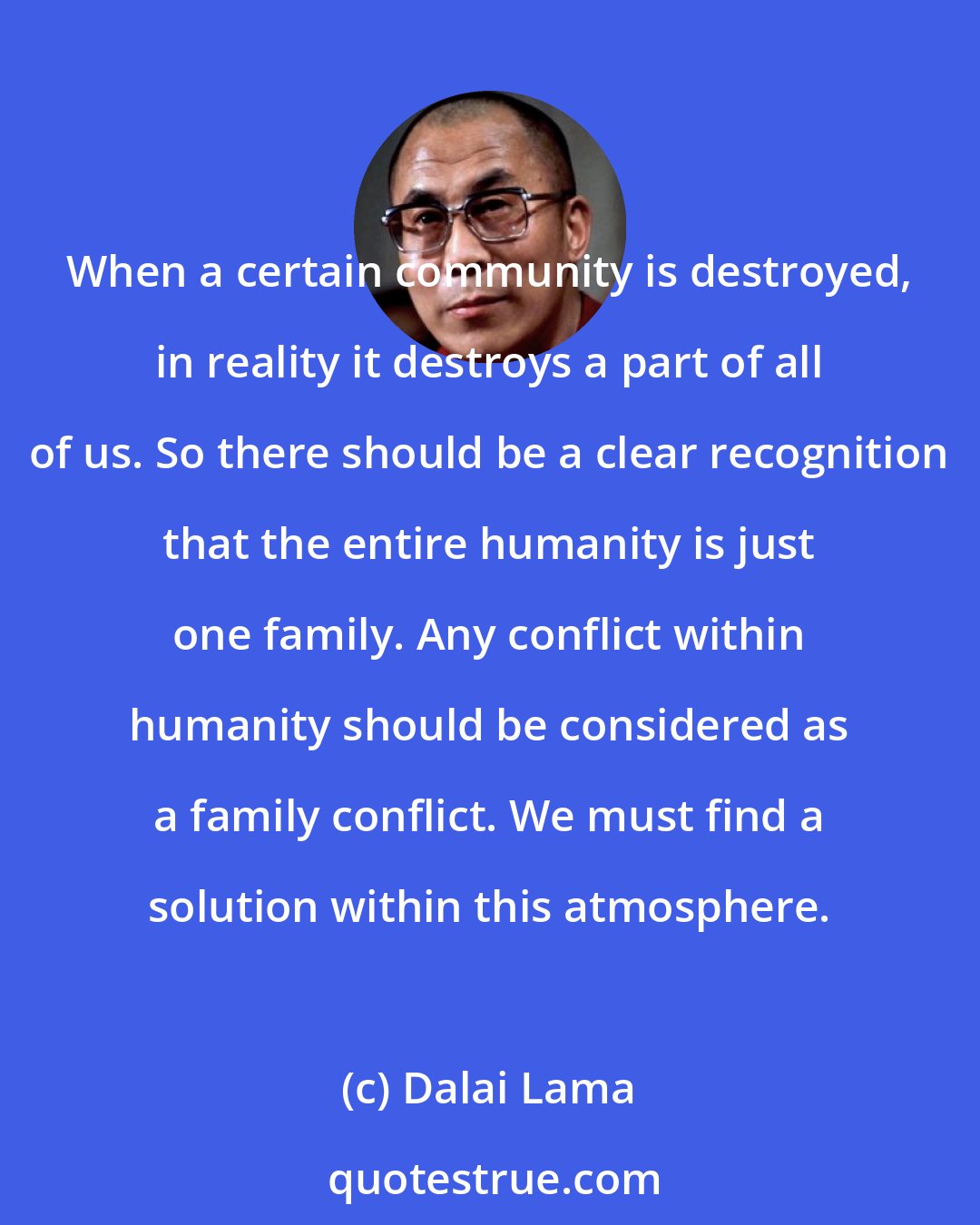 Dalai Lama: When a certain community is destroyed, in reality it destroys a part of all of us. So there should be a clear recognition that the entire humanity is just one family. Any conflict within humanity should be considered as a family conflict. We must find a solution within this atmosphere.