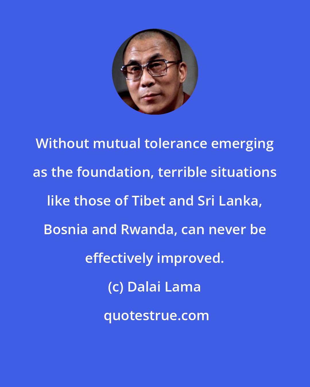 Dalai Lama: Without mutual tolerance emerging as the foundation, terrible situations like those of Tibet and Sri Lanka, Bosnia and Rwanda, can never be effectively improved.