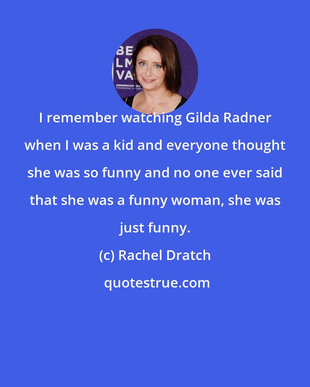 Rachel Dratch: I remember watching Gilda Radner when I was a kid and everyone thought she was so funny and no one ever said that she was a funny woman, she was just funny.