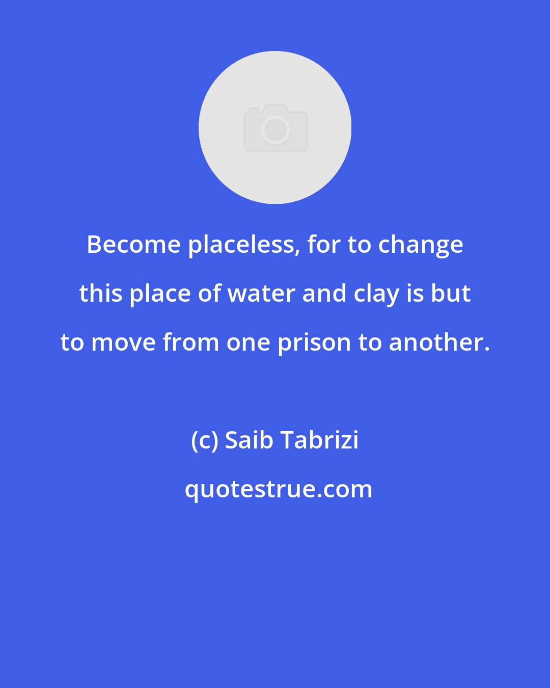 Saib Tabrizi: Become placeless, for to change this place of water and clay is but to move from one prison to another.