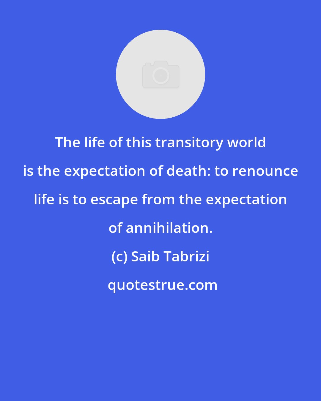 Saib Tabrizi: The life of this transitory world is the expectation of death: to renounce life is to escape from the expectation of annihilation.