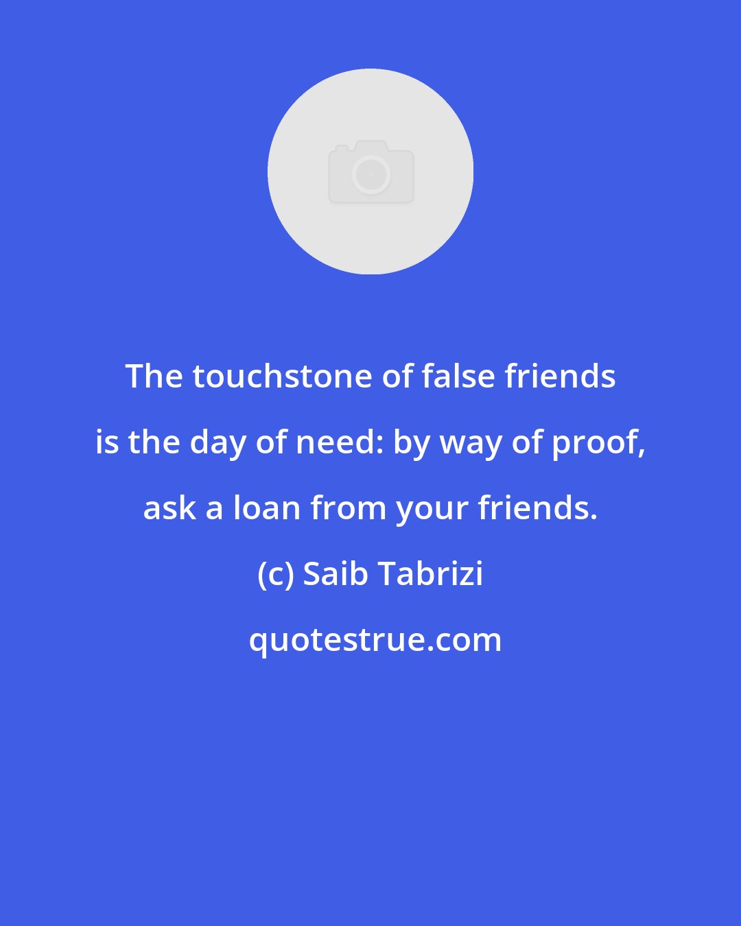Saib Tabrizi: The touchstone of false friends is the day of need: by way of proof, ask a loan from your friends.