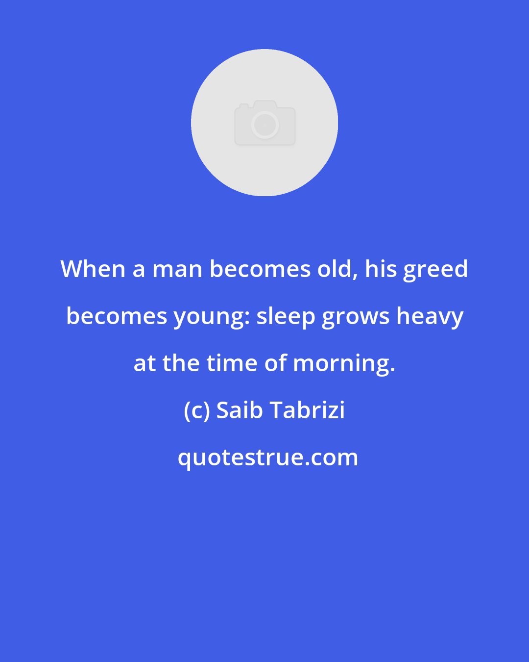 Saib Tabrizi: When a man becomes old, his greed becomes young: sleep grows heavy at the time of morning.
