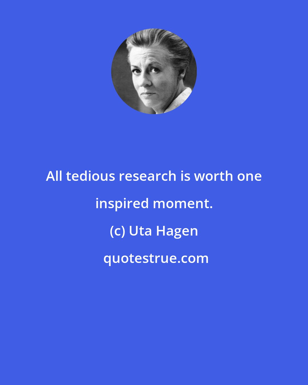 Uta Hagen: All tedious research is worth one inspired moment.