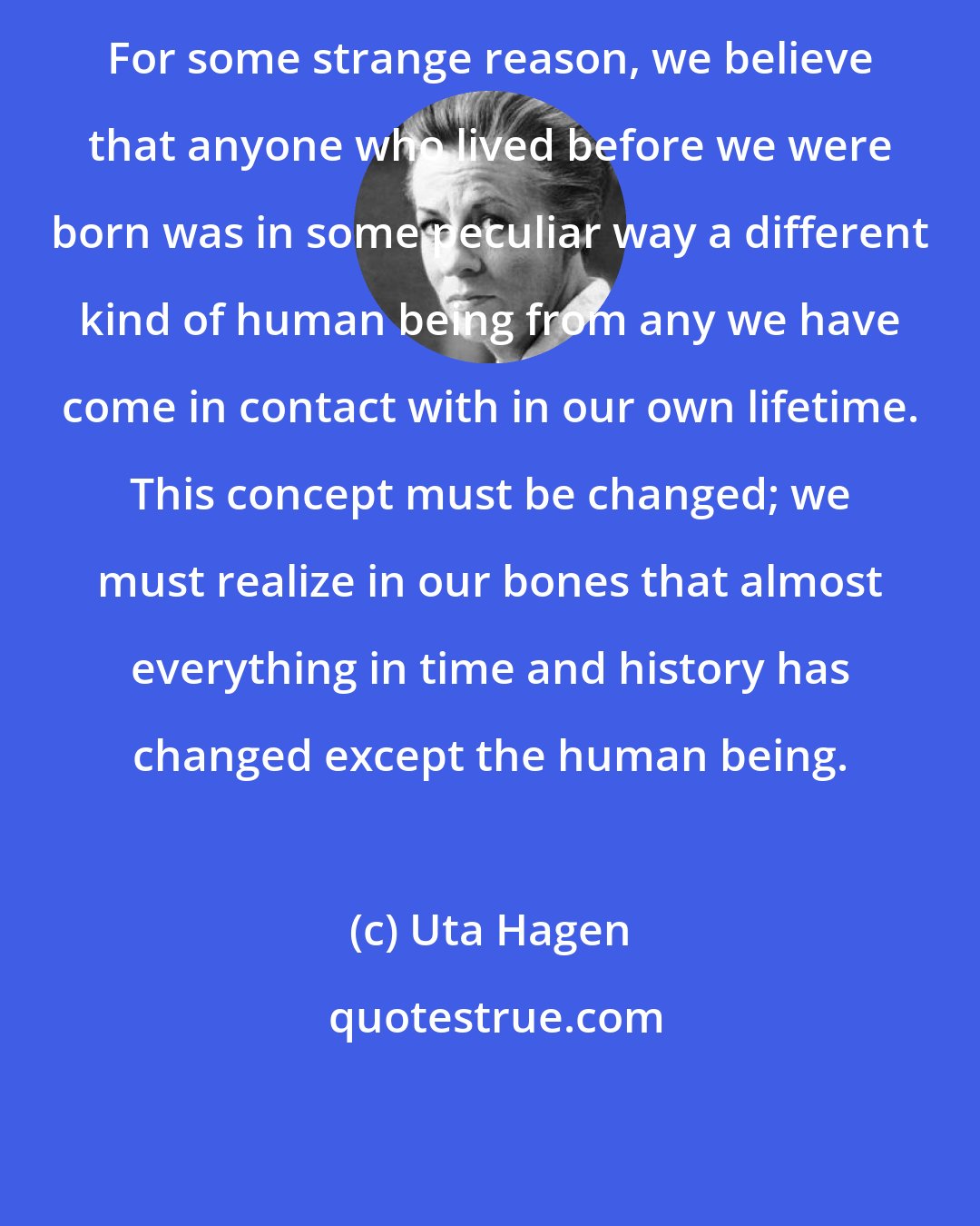 Uta Hagen: For some strange reason, we believe that anyone who lived before we were born was in some peculiar way a different kind of human being from any we have come in contact with in our own lifetime. This concept must be changed; we must realize in our bones that almost everything in time and history has changed except the human being.