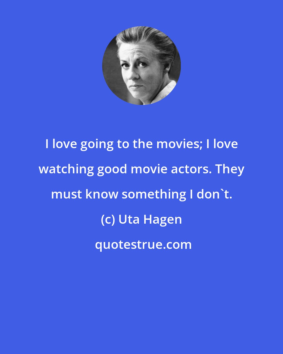 Uta Hagen: I love going to the movies; I love watching good movie actors. They must know something I don't.