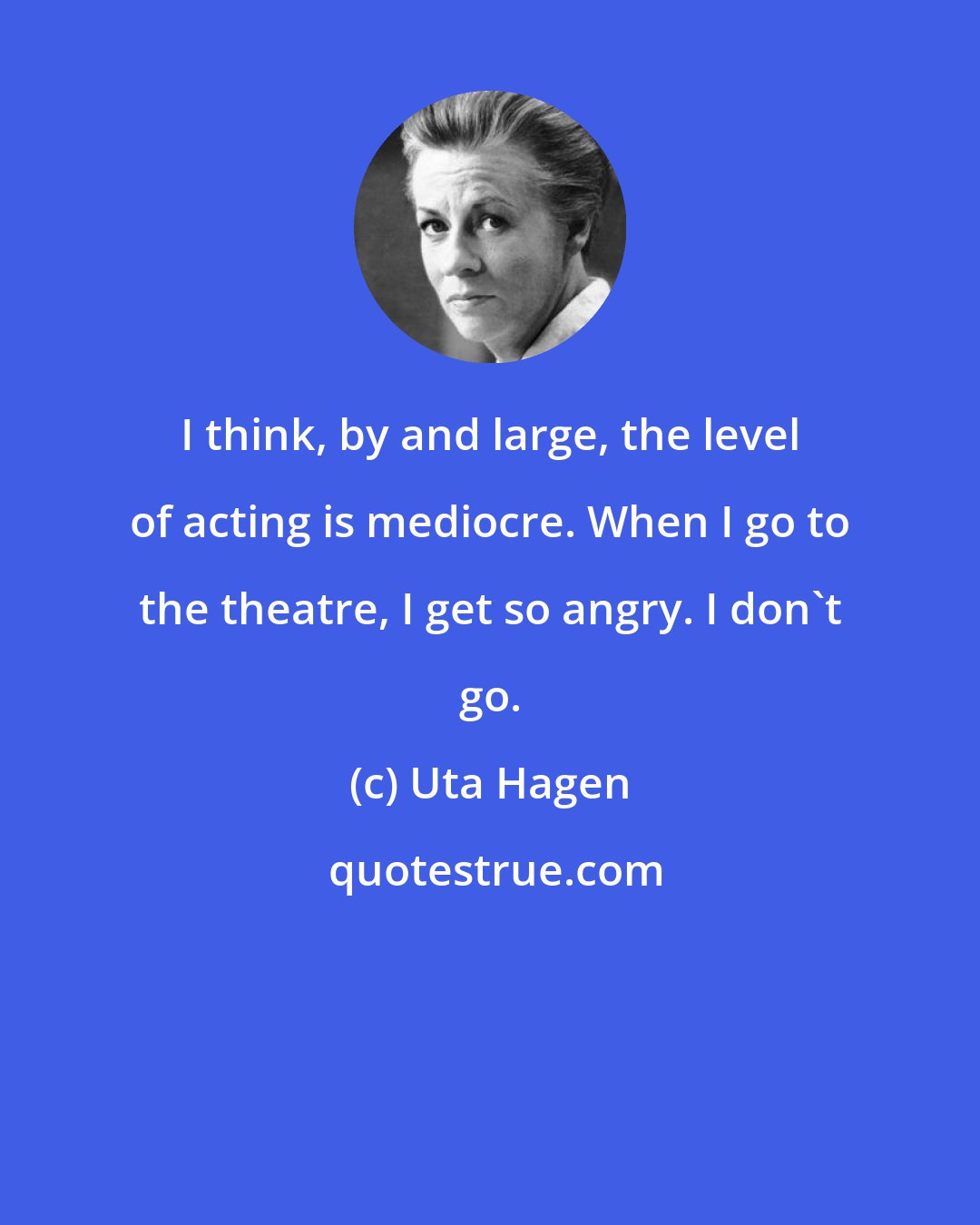 Uta Hagen: I think, by and large, the level of acting is mediocre. When I go to the theatre, I get so angry. I don't go.