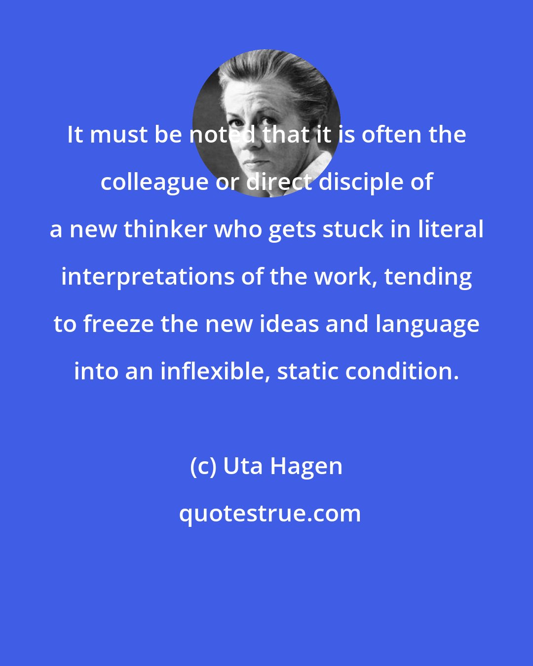 Uta Hagen: It must be noted that it is often the colleague or direct disciple of a new thinker who gets stuck in literal interpretations of the work, tending to freeze the new ideas and language into an inflexible, static condition.