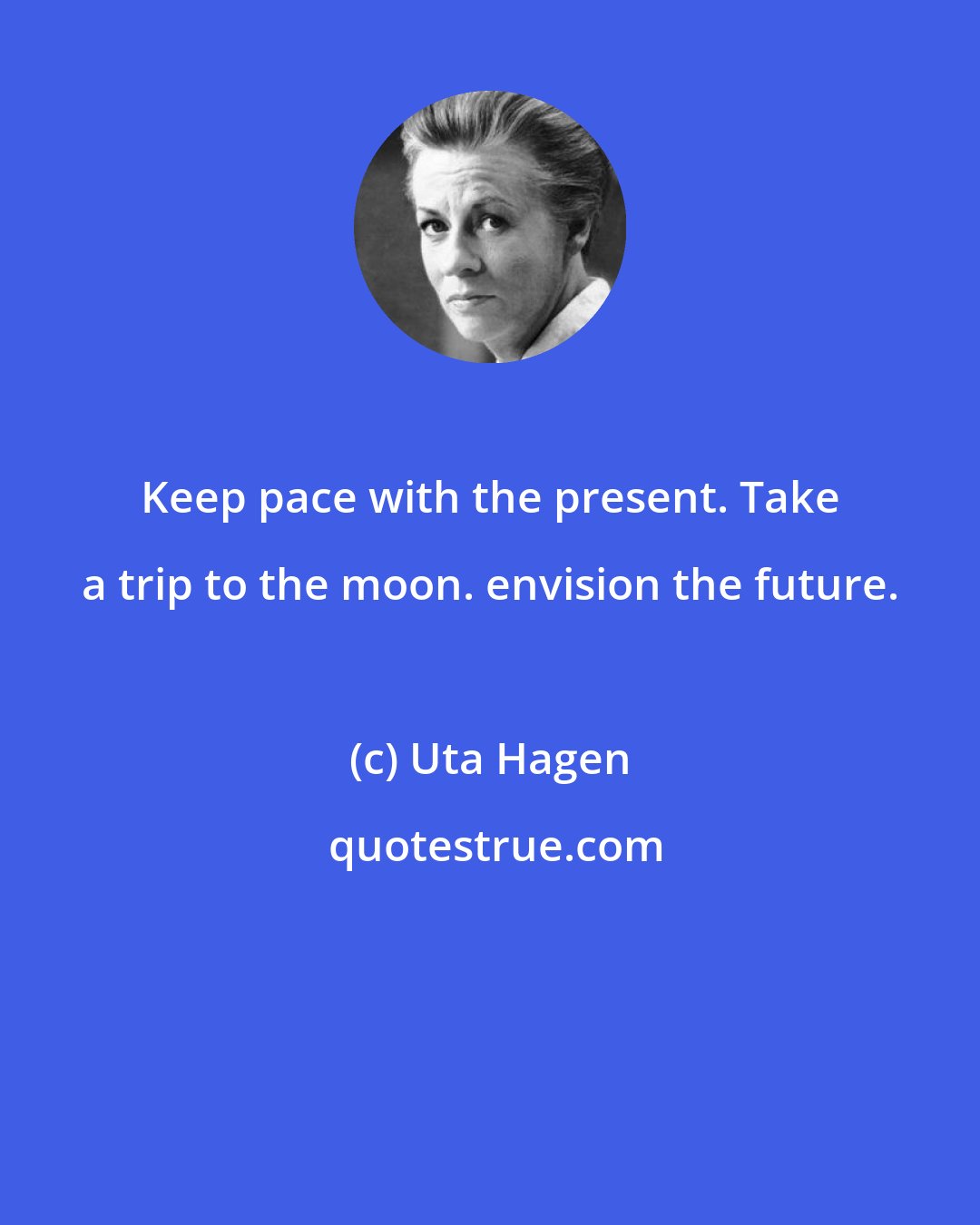 Uta Hagen: Keep pace with the present. Take a trip to the moon. envision the future.