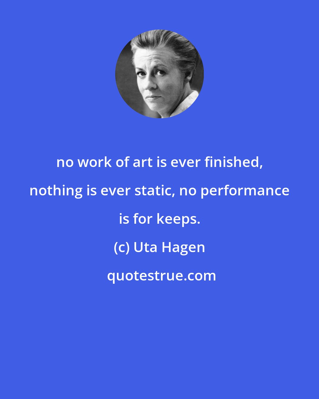 Uta Hagen: no work of art is ever finished, nothing is ever static, no performance is for keeps.