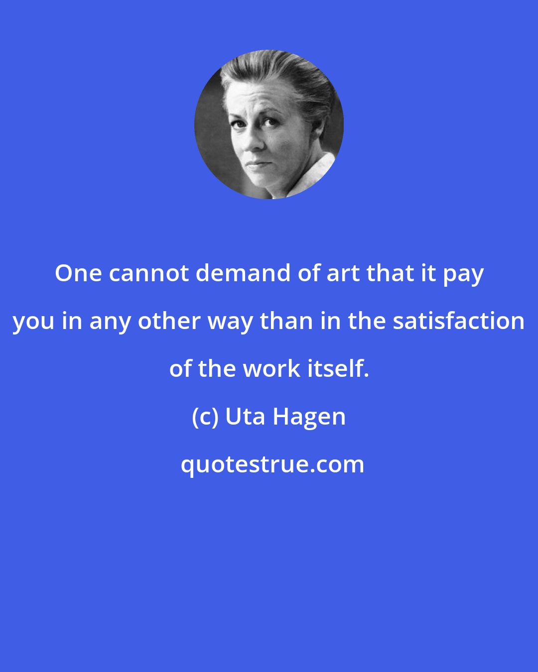 Uta Hagen: One cannot demand of art that it pay you in any other way than in the satisfaction of the work itself.